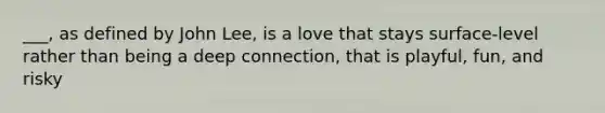 ___, as defined by John Lee, is a love that stays surface-level rather than being a deep connection, that is playful, fun, and risky