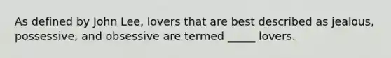 As defined by John Lee, lovers that are best described as jealous, possessive, and obsessive are termed _____ lovers.