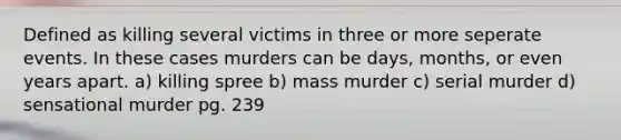 Defined as killing several victims in three or more seperate events. In these cases murders can be days, months, or even years apart. a) killing spree b) mass murder c) serial murder d) sensational murder pg. 239