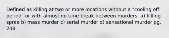 Defined as killing at two or more locations without a "cooling off period" or with almost no time break between murders. a) killing spree b) mass murder c) serial murder d) sensational murder pg. 238