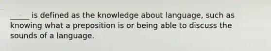 _____ is defined as the knowledge about language, such as knowing what a preposition is or being able to discuss the sounds of a language.