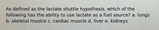 As defined as the lactate shuttle hypothesis, which of the following has the ability to use lactate as a fuel source? a. lungs b. skeletal muslce c. cardiac muscle d. liver e. kidneys