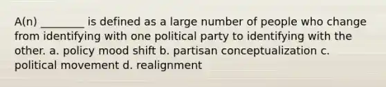 A(n) ________ is defined as a large number of people who change from identifying with one political party to identifying with the other. a. policy mood shift b. partisan conceptualization c. political movement d. realignment