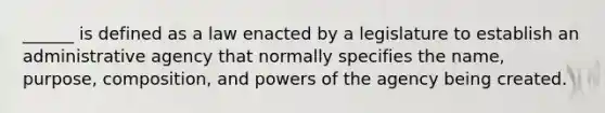 ______ is defined as a law enacted by a legislature to establish an administrative agency that normally specifies the name, purpose, composition, and powers of the agency being created.