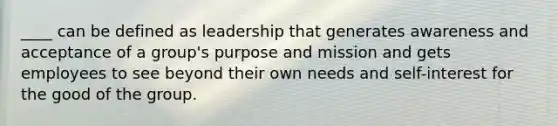 ____ can be defined as leadership that generates awareness and acceptance of a group's purpose and mission and gets employees to see beyond their own needs and self-interest for the good of the group.