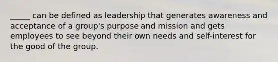 _____ can be defined as leadership that generates awareness and acceptance of a group's purpose and mission and gets employees to see beyond their own needs and self-interest for the good of the group.