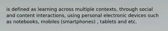 is defined as learning across multiple contexts, through social and content interactions, using personal electronic devices such as notebooks, mobiles (smartphones) , tablets and etc.