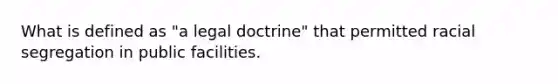 What is defined as "a legal doctrine" that permitted racial segregation in public facilities.