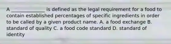 A ______________ is defined as the legal requirement for a food to contain established percentages of specific ingredients in order to be called by a given product name. A. a food exchange B. standard of quality C. a food code standard D. standard of identity