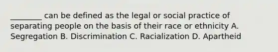 ________ can be defined as the legal or social practice of separating people on the basis of their race or ethnicity A. Segregation B. Discrimination C. Racialization D. Apartheid