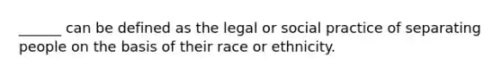 ______ can be defined as the legal or social practice of separating people on the basis of their race or ethnicity.