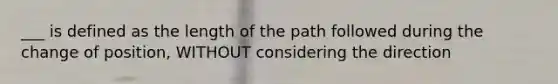 ___ is defined as the length of the path followed during the change of position, WITHOUT considering the direction