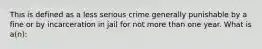 This is defined as a less serious crime generally punishable by a fine or by incarceration in jail for not more than one year. What is a(n):