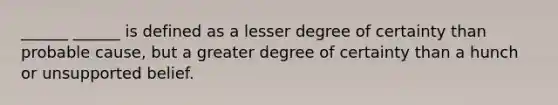 ______ ______ is defined as a lesser degree of certainty than probable cause, but a greater degree of certainty than a hunch or unsupported belief.