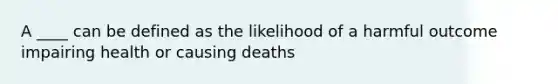 A ____ can be defined as the likelihood of a harmful outcome impairing health or causing deaths