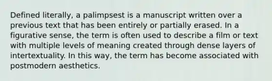 Defined literally, a palimpsest is a manuscript written over a previous text that has been entirely or partially erased. In a figurative sense, the term is often used to describe a film or text with multiple levels of meaning created through dense layers of intertextuality. In this way, the term has become associated with postmodern aesthetics.