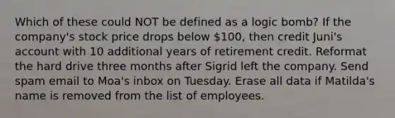 Which of these could NOT be defined as a logic bomb? If the company's stock price drops below 100, then credit Juni's account with 10 additional years of retirement credit. Reformat the hard drive three months after Sigrid left the company. Send spam email to Moa's inbox on Tuesday. Erase all data if Matilda's name is removed from the list of employees.