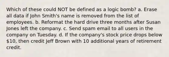 Which of these could NOT be defined as a logic bomb? a. Erase all data if John Smith's name is removed from the list of employees. b. Reformat the hard drive three months after Susan Jones left the company. c. Send spam email to all users in the company on Tuesday. d. If the company's stock price drops below 10, then credit Jeff Brown with 10 additional years of retirement credit.