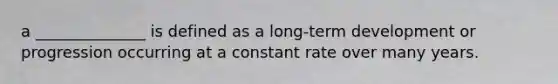 a ______________ is defined as a long-term development or progression occurring at a constant rate over many years.