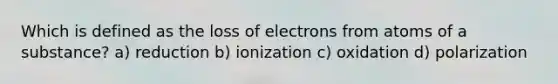 Which is defined as the loss of electrons from atoms of a substance? a) reduction b) ionization c) oxidation d) polarization