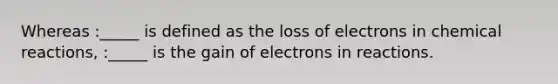 Whereas :_____ is defined as the loss of electrons in chemical reactions, :_____ is the gain of electrons in reactions.