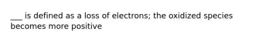 ___ is defined as a loss of electrons; the oxidized species becomes more positive