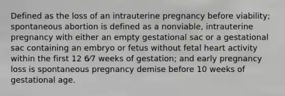 Defined as the loss of an intrauterine pregnancy before viability; spontaneous abortion is defined as a nonviable, intrauterine pregnancy with either an empty gestational sac or a gestational sac containing an embryo or fetus without fetal heart activity within the first 12 6⁄7 weeks of gestation; and early pregnancy loss is spontaneous pregnancy demise before 10 weeks of gestational age.