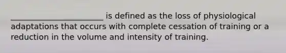 _______________________ is defined as the loss of physiological adaptations that occurs with complete cessation of training or a reduction in the volume and intensity of training.