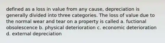 defined as a loss in value from any cause, depreciation is generally divided into three categories. The loss of value due to the normal wear and tear on a property is called a. fuctional obsolescence b. physical deterioration c. economic deterioration d. external depreciation