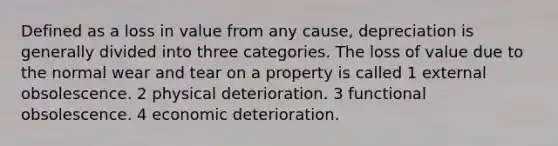 Defined as a loss in value from any cause, depreciation is generally divided into three categories. The loss of value due to the normal wear and tear on a property is called 1 external obsolescence. 2 physical deterioration. 3 functional obsolescence. 4 economic deterioration.