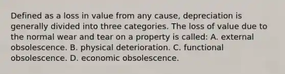 Defined as a loss in value from any cause, depreciation is generally divided into three categories. The loss of value due to the normal wear and tear on a property is called: A. external obsolescence. B. physical deterioration. C. functional obsolescence. D. economic obsolescence.