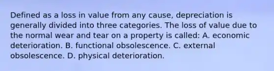 Defined as a loss in value from any cause, depreciation is generally divided into three categories. The loss of value due to the normal wear and tear on a property is called: A. economic deterioration. B. functional obsolescence. C. external obsolescence. D. physical deterioration.