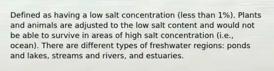 Defined as having a low salt concentration (less than 1%). Plants and animals are adjusted to the low salt content and would not be able to survive in areas of high salt concentration (i.e., ocean). There are different types of freshwater regions: ponds and lakes, streams and rivers, and estuaries.