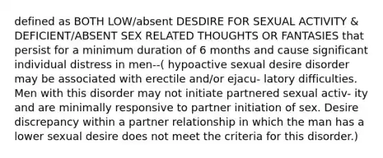 defined as BOTH LOW/absent DESDIRE FOR SEXUAL ACTIVITY & DEFICIENT/ABSENT SEX RELATED THOUGHTS OR FANTASIES that persist for a minimum duration of 6 months and cause significant individual distress in men--( hypoactive sexual desire disorder may be associated with erectile and/or ejacu- latory difficulties. Men with this disorder may not initiate partnered sexual activ- ity and are minimally responsive to partner initiation of sex. Desire discrepancy within a partner relationship in which the man has a lower sexual desire does not meet the criteria for this disorder.)