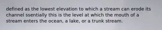 defined as the lowest elevation to which a stream can erode its channel ssentially this is the level at which <a href='https://www.questionai.com/knowledge/krBoWYDU6j-the-mouth' class='anchor-knowledge'>the mouth</a> of a stream enters the ocean, a lake, or a trunk stream.