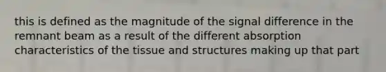 this is defined as the magnitude of the signal difference in the remnant beam as a result of the different absorption characteristics of the tissue and structures making up that part