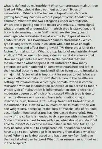 what is defined as malnutrition? What can untreated malnutrition lead to? What should the treatment address? Types of malnutrition: What are the two main types? - which one is getting too many calories without proper micronutrient? more common. What are the two categories under overnutrient? Which one is getting too little macro and micros, underweight? - what are types of undernutition? - which type is starvation, and body is decreasing in size fast? - what are the two types of wasting/acute malnutrion? what are the two types of severe acute? what causes kwashirokor? causes Marasmus? - Which type is longer term, seen in children who dont have enough macro, micro and affect their growth? T/F: there are a lot of risk factors for malnutriton. What is a top factor of malnutrition?*look at slide** T/F: women, children, elder in hospital are less at risk. How many patients are admitted to the hospital that are malnourished? what happens if left untreated? How many patients are well nourished or somewhat nourished and left in the hospital become malnourished? Since being at the hosptial is a major risk factor what is important for nurses to do? What are adverse effects of malnutrition? Malnutrition in the healthcare setting: r/t inflammation Which type of malnutrition is chronic starvation without inflammation (anorexia or no access to food)? Which type of malnutrition is inflammation occurs to chronic or moderate degree bc of a chronic disease? Which type is due to an acute disease or injury and have infammation (major infections, burn, trauma)? T/F: set up treatment based off what malnutrition it is. How do we dx malnutrion: In malnutrition will see weight loss, decrease intake, loss of muscle, loss of fat, fluid accumlation, functonal status has decreased (hand grip). How many of the ctriteria is needed to dx a person with malnutrition? Some criteria are hard to see with eye, what should you do if not able to inspect it? Become malnourished in the hospital: T/F: pt may become sick due to complicaton ex. pneumonia and not have urge to eat. When a pt is in recovery from diseae what can have? When a pt is depressed and have anxiety from being in the hosital what can happen? What other reason can a pt not eat in the hospital?