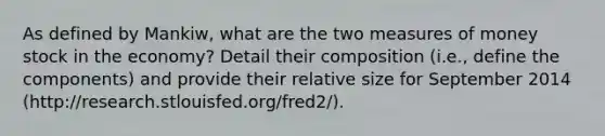 As defined by Mankiw, what are the two measures of money stock in the economy? Detail their composition (i.e., define the components) and provide their relative size for September 2014 (http://research.stlouisfed.org/fred2/).