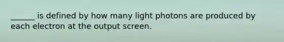 ______ is defined by how many light photons are produced by each electron at the output screen.