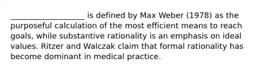 ___________________ is defined by Max Weber (1978) as the purposeful calculation of the most efficient means to reach goals, while substantive rationality is an emphasis on ideal values. Ritzer and Walczak claim that formal rationality has become dominant in medical practice.