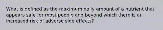 What is defined as the maximum daily amount of a nutrient that appears safe for most people and beyond which there is an increased risk of adverse side effects?