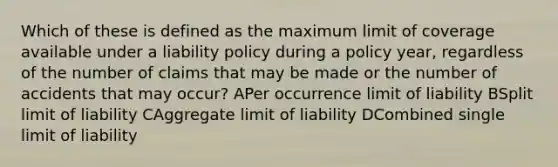 Which of these is defined as the maximum limit of coverage available under a liability policy during a policy year, regardless of the number of claims that may be made or the number of accidents that may occur? APer occurrence limit of liability BSplit limit of liability CAggregate limit of liability DCombined single limit of liability