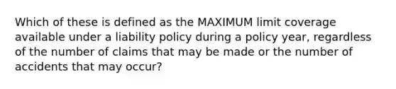 Which of these is defined as the MAXIMUM limit coverage available under a liability policy during a policy year, regardless of the number of claims that may be made or the number of accidents that may occur?