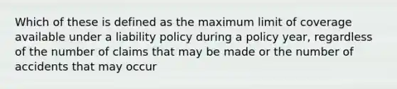 Which of these is defined as the maximum limit of coverage available under a liability policy during a policy year, regardless of the number of claims that may be made or the number of accidents that may occur