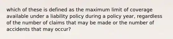 which of these is defined as the maximum limit of coverage available under a liability policy during a policy year, regardless of the number of claims that may be made or the number of accidents that may occur?