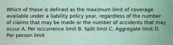 Which of these is defined as the maximum limit of coverage available under a liability policy year, regardless of the number of claims that may be made or the number of accidents that may occur A. Per occurrence limit B. Split limit C. Aggregate limit D. Per person limit