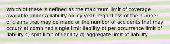 Which of these is defined as the maximum limit of coverage available under a liability policy year, regardless of the number of claims that may be made or the number of accidents that may occur? a) combined single limit liability b) per occurrence limit of liability c) split limit of liability d) aggregate limit of liability