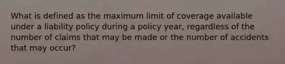 What is defined as the maximum limit of coverage available under a liability policy during a policy year, regardless of the number of claims that may be made or the number of accidents that may occur?