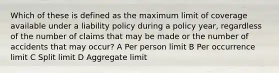 Which of these is defined as the maximum limit of coverage available under a liability policy during a policy year, regardless of the number of claims that may be made or the number of accidents that may occur? A Per person limit B Per occurrence limit C Split limit D Aggregate limit