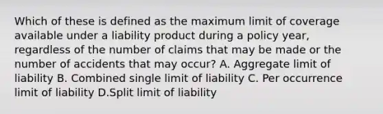 Which of these is defined as the maximum limit of coverage available under a liability product during a policy year, regardless of the number of claims that may be made or the number of accidents that may occur? A. Aggregate limit of liability B. Combined single limit of liability C. Per occurrence limit of liability D.Split limit of liability